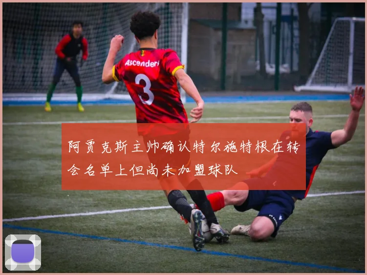 阿贾克斯主帅确认特尔施特根在转会名单上但尚未加盟球队