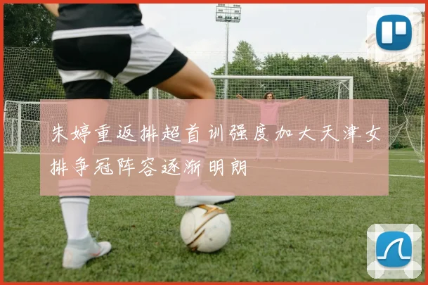 朱婷重返排超首训强度加大天津女排争冠阵容逐渐明朗