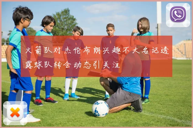火箭队对杰伦布朗兴趣不大名记透露球队转会动态引关注
