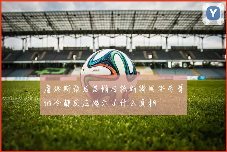 詹姆斯最后盖帽与抢断瞬间字母哥的冷静反应揭示了什么真相