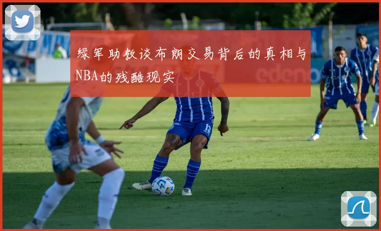 绿军助教谈布朗交易背后的真相与NBA的残酷现实