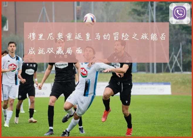 穆里尼奥重返皇马的冒险之旅能否成就双赢局面