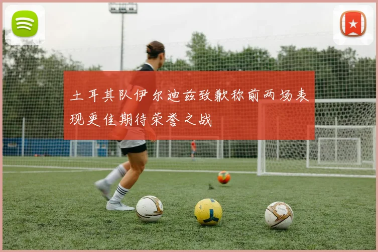 土耳其队伊尔迪兹致歉称前两场表现更佳期待荣誉之战