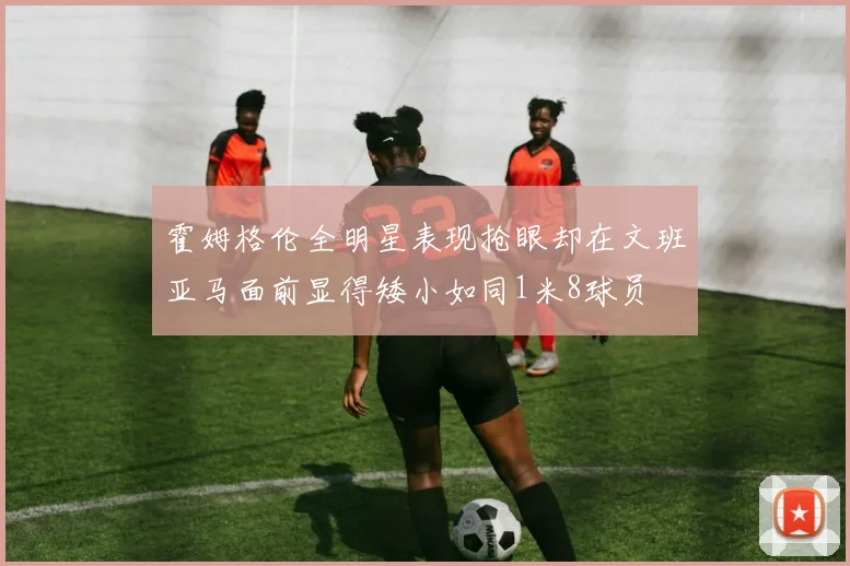 霍姆格伦全明星表现抢眼却在文班亚马面前显得矮小如同1米8球员