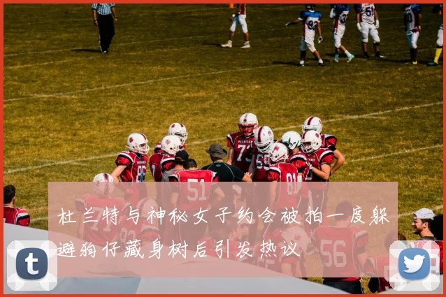 杜兰特与神秘女子约会被拍一度躲避狗仔藏身树后引发热议