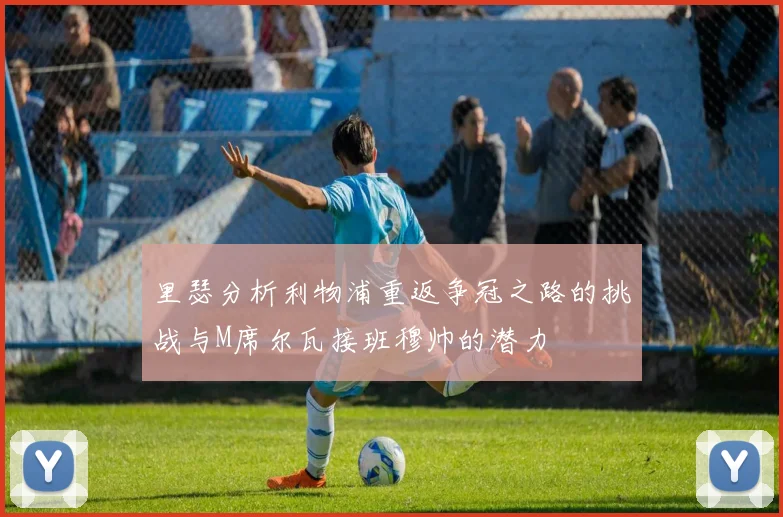 里瑟分析利物浦重返争冠之路的挑战与M席尔瓦接班穆帅的潜力