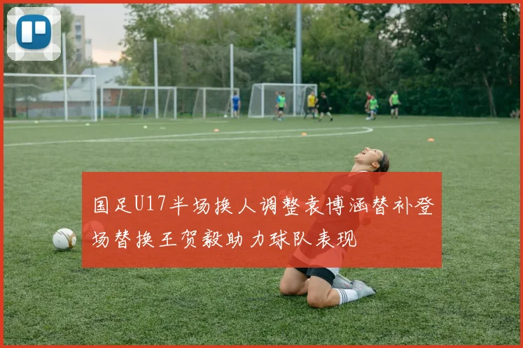 国足U17半场换人调整袁博涵替补登场替换王贺毅助力球队表现