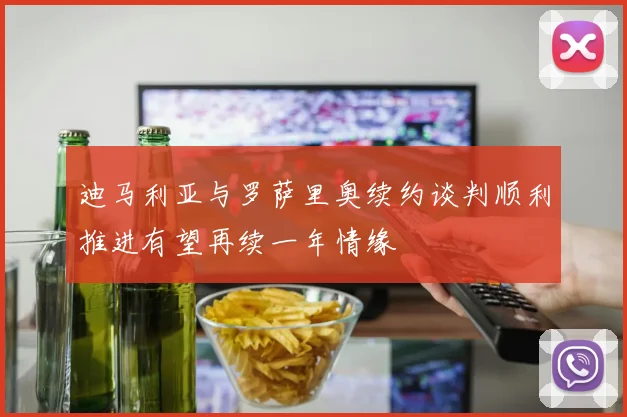 迪马利亚与罗萨里奥续约谈判顺利推进有望再续一年情缘