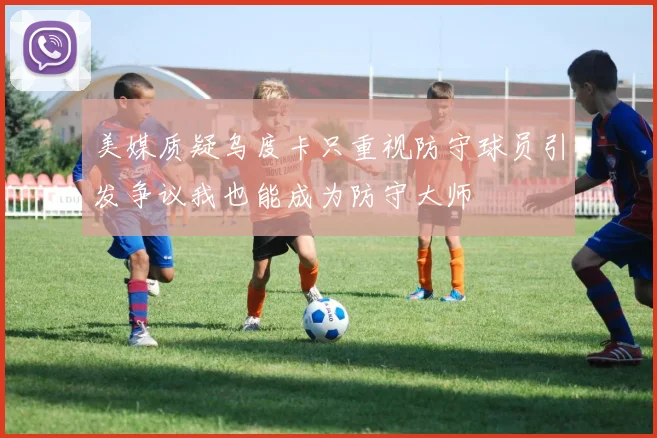 美媒质疑乌度卡只重视防守球员引发争议我也能成为防守大师