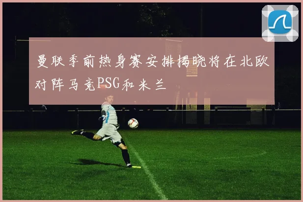 曼联季前热身赛安排揭晓将在北欧对阵马竞PSG和米兰