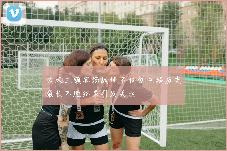 武汉三镇客场战绩不佳创中超历史最长不胜纪录引发关注