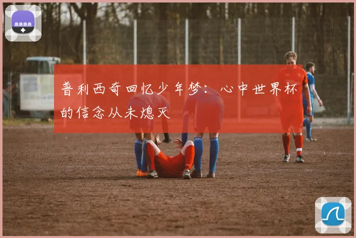 普利西奇回忆少年梦：心中世界杯的信念从未熄灭