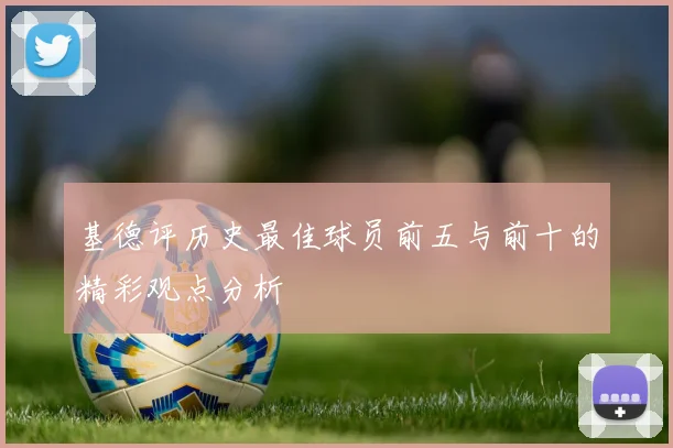 基德评历史最佳球员前五与前十的精彩观点分析
