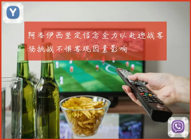 阿洛伊西坚定信念全力以赴迎战客场挑战不惧客观因素影响