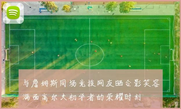 与詹姆斯同场竞技网友晒合影笑容满面高尔夫初学者的荣耀时刻